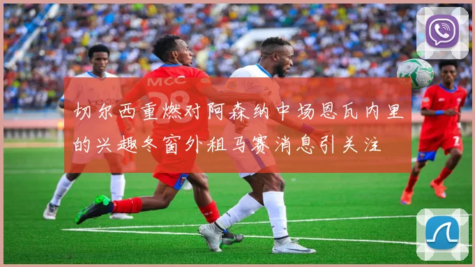 切尔西重燃对阿森纳中场恩瓦内里的兴趣冬窗外租马赛消息引关注