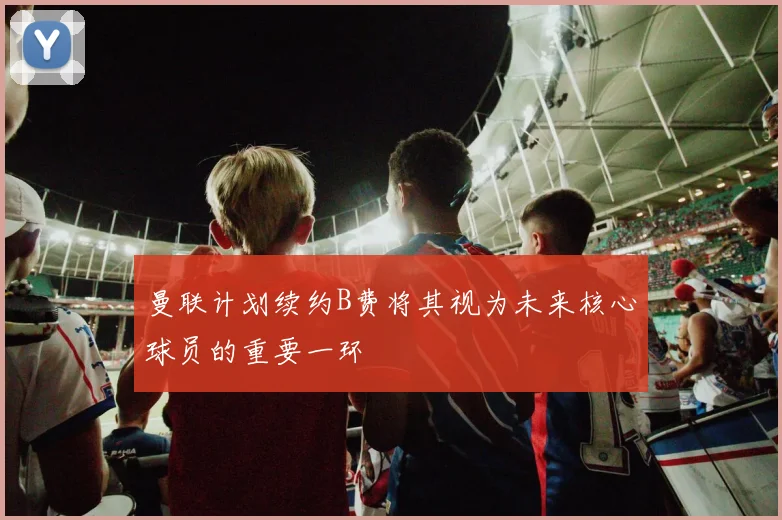 曼联计划续约B费将其视为未来核心球员的重要一环
