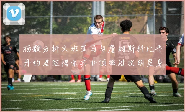 杨毅分析文班亚马与詹姆斯科比乔丹的差距揭示其非顶级进攻明星身份