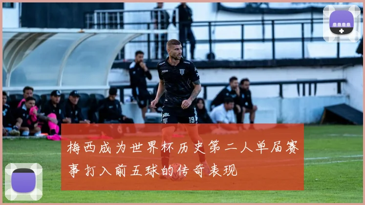 梅西成为世界杯历史第二人单届赛事打入前五球的传奇表现