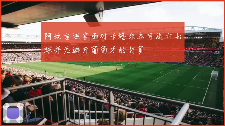 阿坎吉坦言面对卡塔尔本可进六七球并无避开葡萄牙的打算