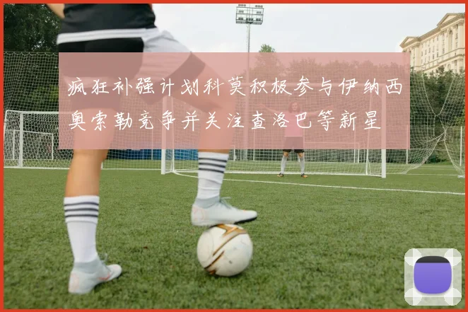 疯狂补强计划科莫积极参与伊纳西奥索勒竞争并关注查洛巴等新星