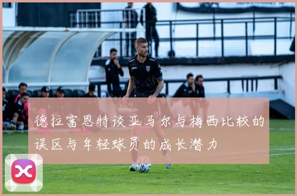 德拉富恩特谈亚马尔与梅西比较的误区与年轻球员的成长潜力