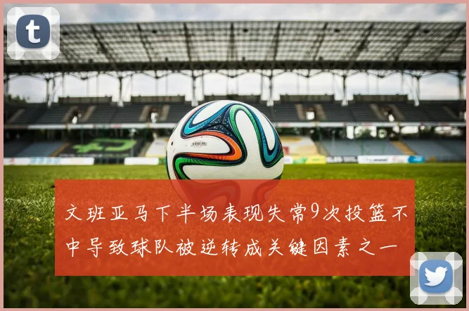 文班亚马下半场表现失常9次投篮不中导致球队被逆转成关键因素之一
