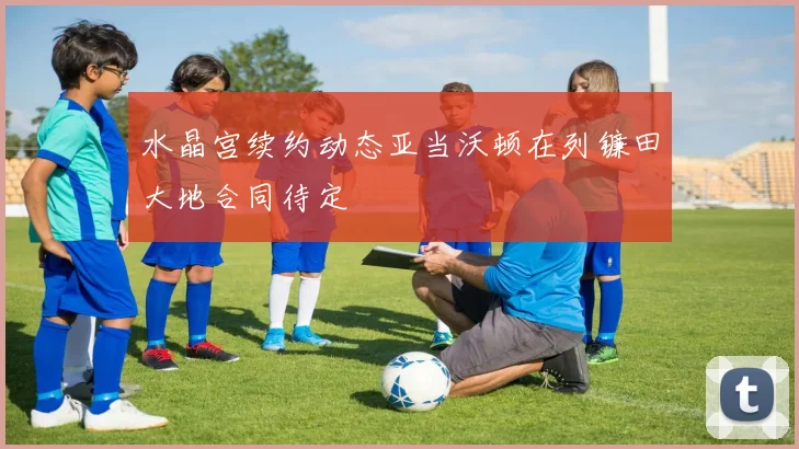 水晶宫续约动态亚当沃顿在列镰田大地合同待定