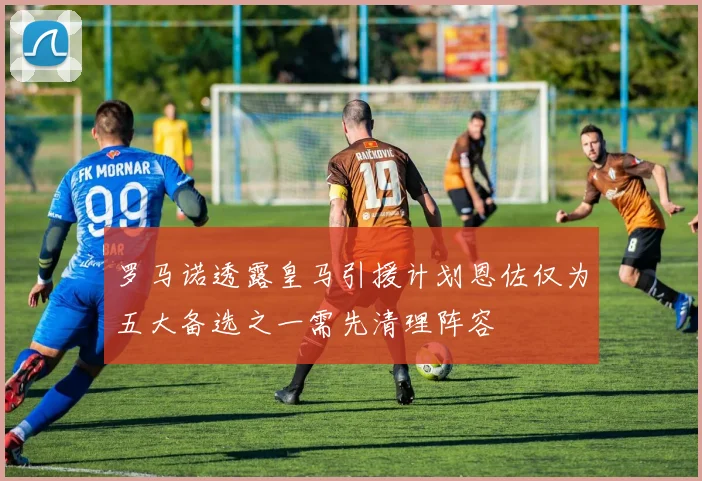 罗马诺透露皇马引援计划恩佐仅为五大备选之一需先清理阵容