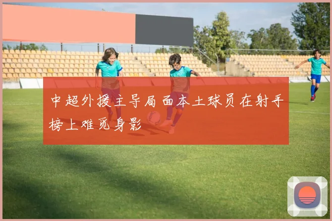 中超外援主导局面本土球员在射手榜上难觅身影