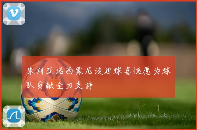 朱利亚诺西蒙尼谈进球喜悦愿为球队贡献全力支持