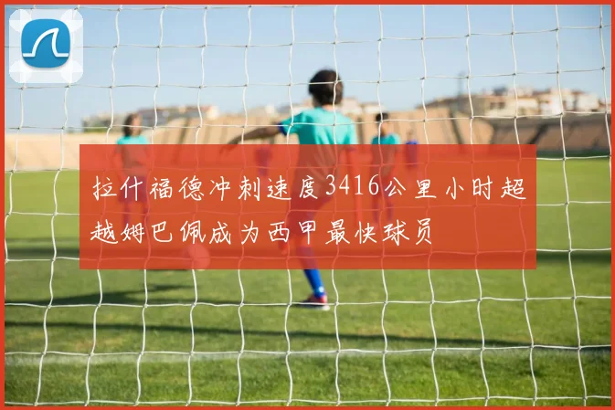 拉什福德冲刺速度3416公里小时超越姆巴佩成为西甲最快球员