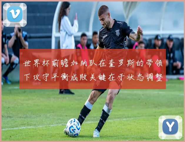 世界杯前瞻加纳队在奎罗斯的带领下攻守平衡成败关键在于状态调整