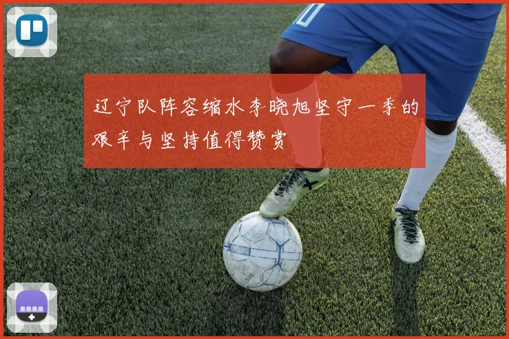 辽宁队阵容缩水李晓旭坚守一季的艰辛与坚持值得赞赏