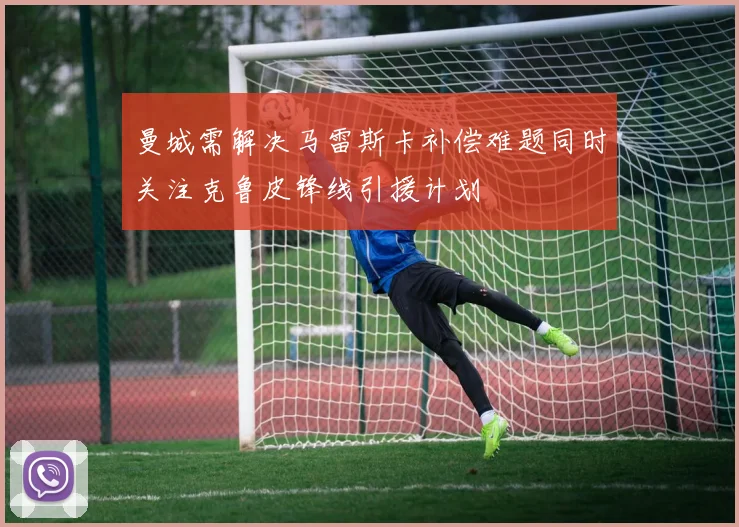 曼城需解决马雷斯卡补偿难题同时关注克鲁皮锋线引援计划